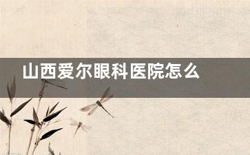 山西爱尔眼科医院怎么预约？分享官网/电话/到院预约方式，附医院收费|擅长项目等